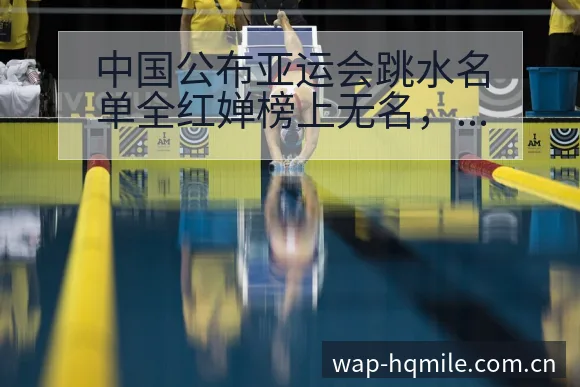 中国公布亚运会跳水名单全红婵榜上无名,阵容结构与角色分工 - 米乐体育